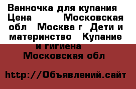 Ванночка для купания › Цена ­ 400 - Московская обл., Москва г. Дети и материнство » Купание и гигиена   . Московская обл.